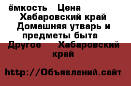 ёмкость › Цена ­ 25 000 - Хабаровский край Домашняя утварь и предметы быта » Другое   . Хабаровский край